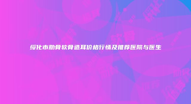 绥化市肋骨软骨造耳价格行情及推荐医院与医生
