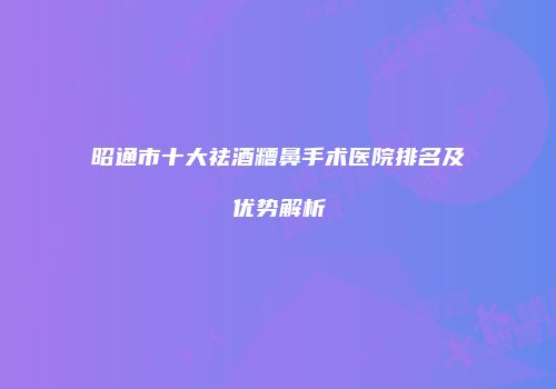 昭通市十大祛酒糟鼻手术医院排名及优势解析