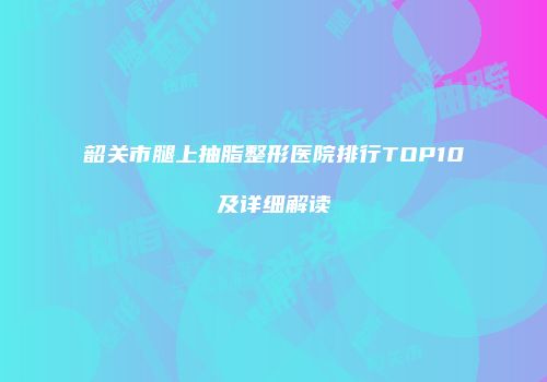 韶关市腿上抽脂整形医院排行TOP10及详细解读