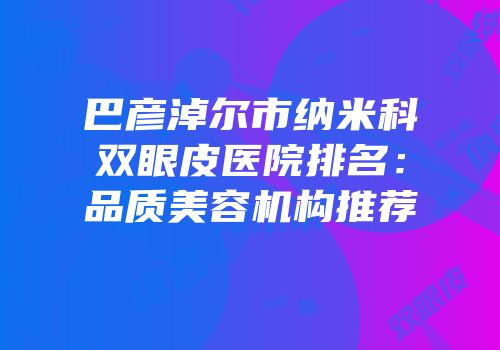 巴彦淖尔市纳米科双眼皮医院排名：品质美容机构推荐