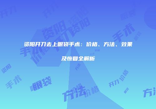 资阳开刀去上眼袋手术：价格、方法、效果及恢复全解析