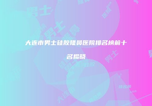 大连市男士硅胶隆鼻医院排名榜前十名揭晓