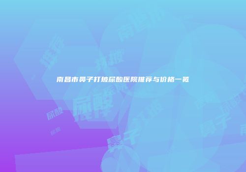 南昌市鼻子打玻尿酸医院推荐与价格一览