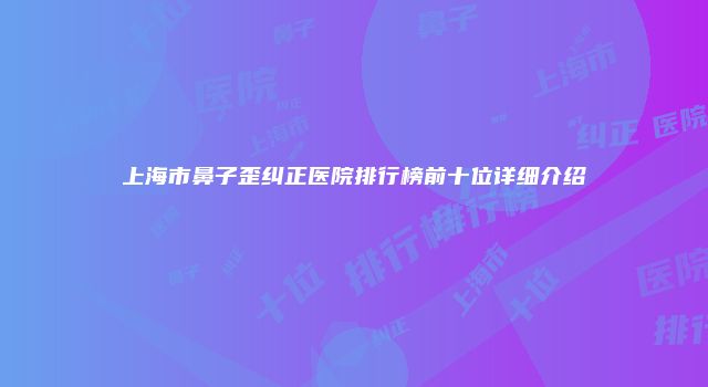 上海市鼻子歪纠正医院排行榜前十位详细介绍