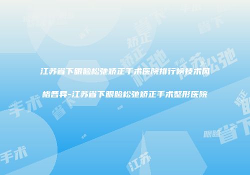 江苏省下眼睑松弛矫正手术医院排行榜技术风格各异-江苏省下眼睑松弛矫正手术整形医院