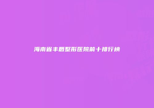 海南省丰唇整形医院前十排行榜