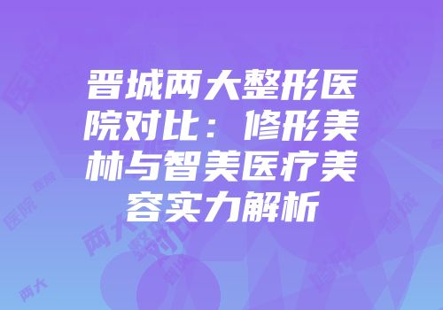 晋城两大整形医院对比：修形美林与智美医疗美容实力解析