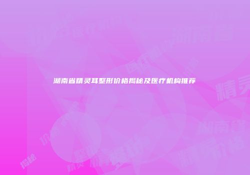 湖南省精灵耳整形价格揭秘及医疗机构推荐