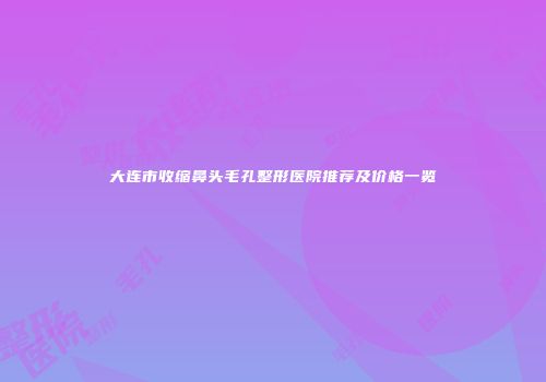 大连市收缩鼻头毛孔整形医院推荐及价格一览