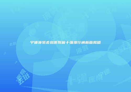 宁德液氮去斑医院前十强排行榜新版揭晓