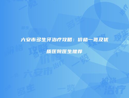 六安市多生牙治疗攻略：价格一览及优质医院医生推荐