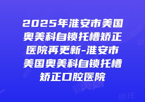 2025年淮安市美国奥美科自锁托槽矫正医院再更新-淮安市美国奥美科自锁托槽矫正口腔医院