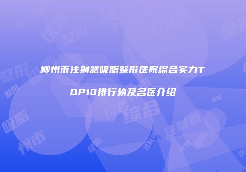 柳州市注射器吸脂整形医院综合实力TOP10排行榜及名医介绍