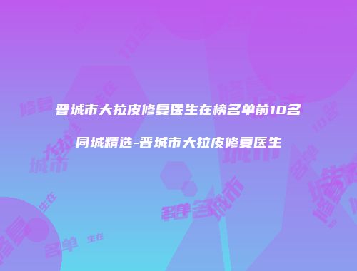 晋城市大拉皮修复医生在榜名单前10名同城精选-晋城市大拉皮修复医生