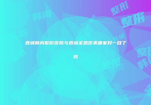 晋城韩尚整形医院与晋城圣恩医美哪家好一目了然