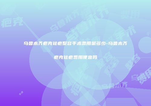 乌鲁木齐疤克祛疤整容手术费用是多少-乌鲁木齐疤克祛疤费用便宜吗
