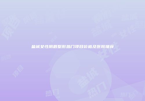 盐城女性阴唇整形热门项目价格及医院推荐