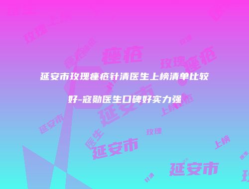 延安市玫瑰痤疮针清医生上榜清单比较好-寇勋医生口碑好实力强