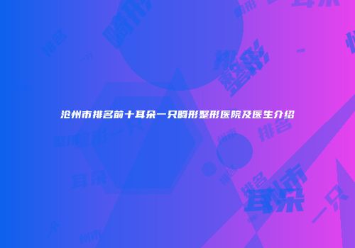 沧州市排名前十耳朵一只畸形整形医院及医生介绍