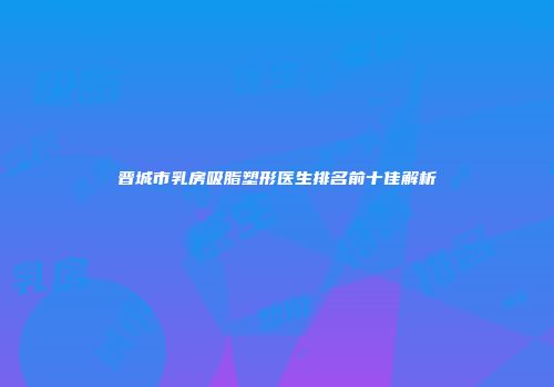 晋城市乳房吸脂塑形医生排名前十佳解析