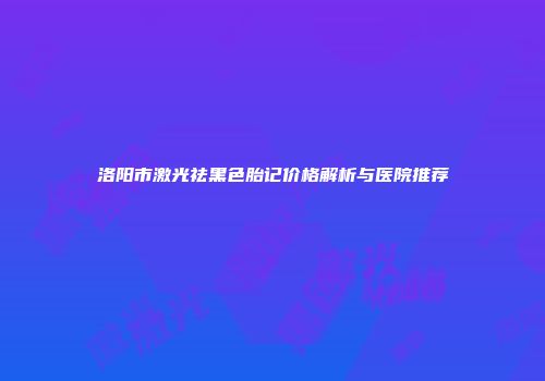 洛阳市激光祛黑色胎记价格解析与医院推荐