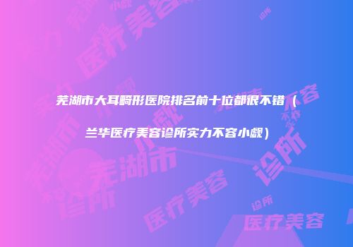芜湖市大耳畸形医院排名前十位都很不错（兰华医疗美容诊所实力不容小觑）