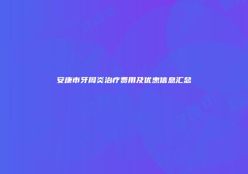 安康市牙周炎治疗费用及优惠信息汇总