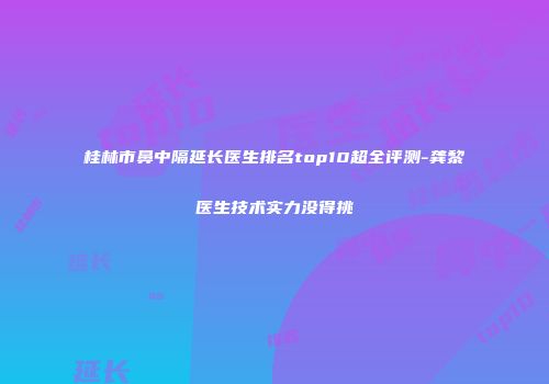 桂林市鼻中隔延长医生排名top10超全评测-龚黎医生技术实力没得挑