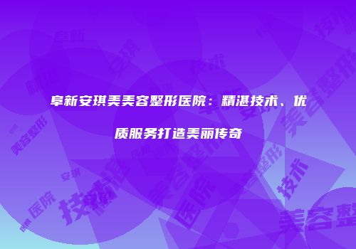 阜新安琪美美容整形医院：精湛技术、优质服务打造美丽传奇