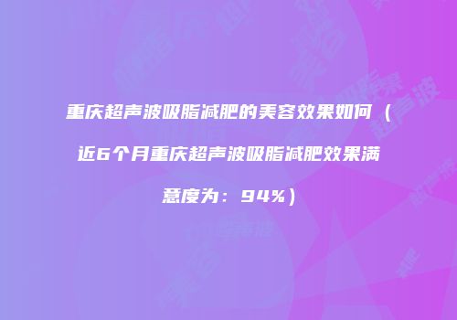 重庆超声波吸脂减肥的美容效果如何（近6个月重庆超声波吸脂减肥效果满意度为：94%）