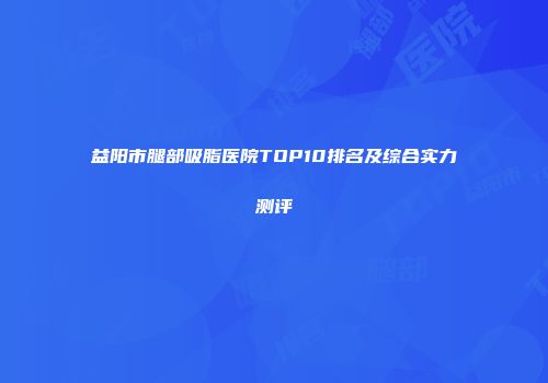 益阳市腿部吸脂医院TOP10排名及综合实力测评