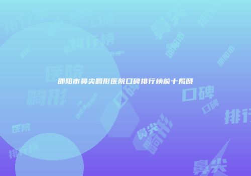 邵阳市鼻尖畸形医院口碑排行榜前十揭晓