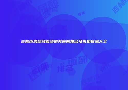 吉林市玻尿酸面部填充医院排名及价格信息大全