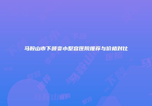 马鞍山市下颌变小整容医院推荐与价格对比