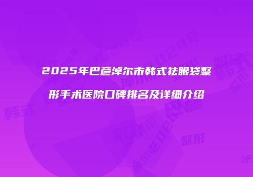 2025年巴彦淖尔市韩式祛眼袋整形手术医院口碑排名及详细介绍