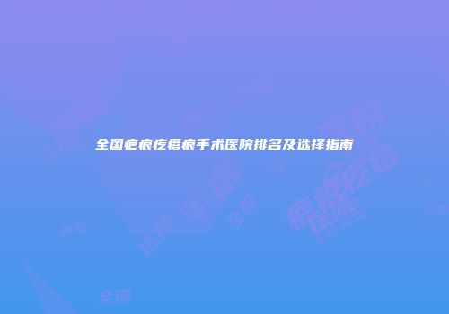 全国疤痕疙瘩痕手术医院排名及选择指南
