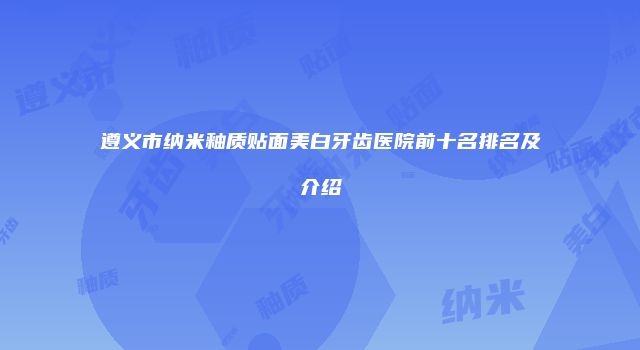 遵义市纳米釉质贴面美白牙齿医院前十名排名及介绍