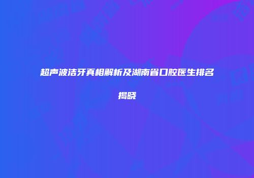 超声波洁牙真相解析及湖南省口腔医生排名揭晓
