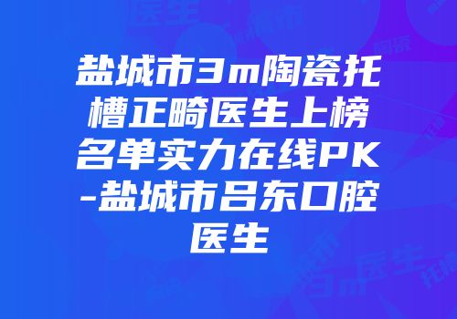 盐城市3m陶瓷托槽正畸医生上榜名单实力在线PK-盐城市吕东口腔医生