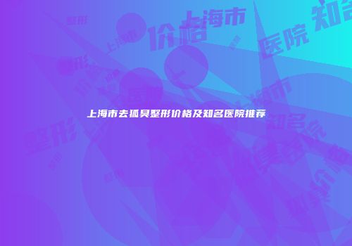 上海市去狐臭整形价格及知名医院推荐