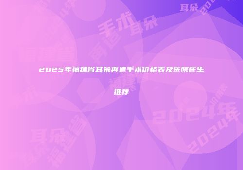 2025年福建省耳朵再造手术价格表及医院医生推荐