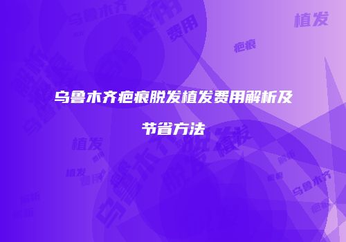 乌鲁木齐疤痕脱发植发费用解析及节省方法