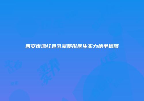 西安市漂红色乳晕整形医生实力榜单揭晓