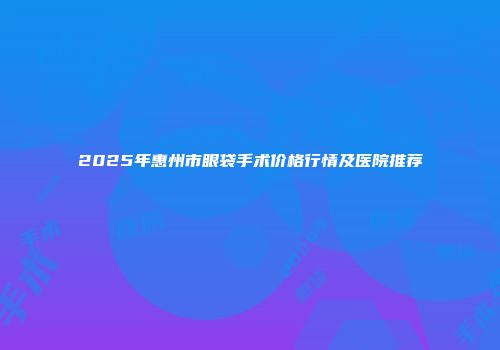 2025年惠州市眼袋手术价格行情及医院推荐