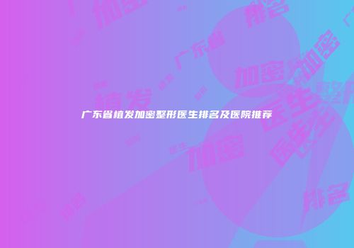 广东省植发加密整形医生排名及医院推荐