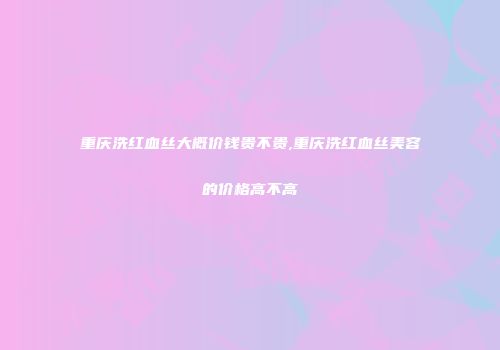 重庆洗红血丝大概价钱贵不贵,重庆洗红血丝美容的价格高不高