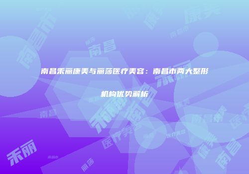南昌禾丽康美与丽莎医疗美容：南昌市两大整形机构优势解析