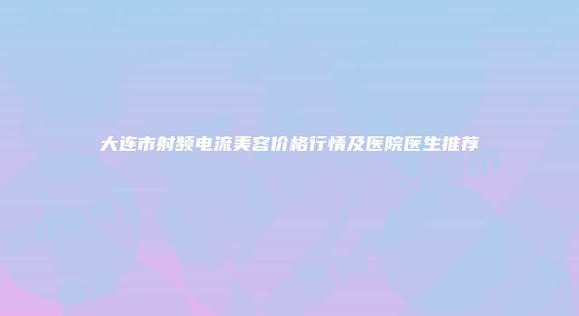 大连市射频电流美容价格行情及医院医生推荐