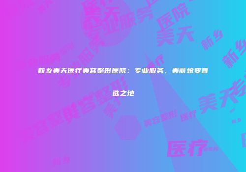 新乡美天医疗美容整形医院：专业服务，美丽蜕变首选之地