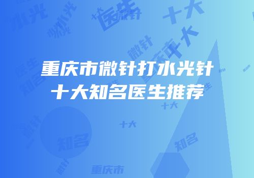 重庆市微针打水光针十大知名医生推荐